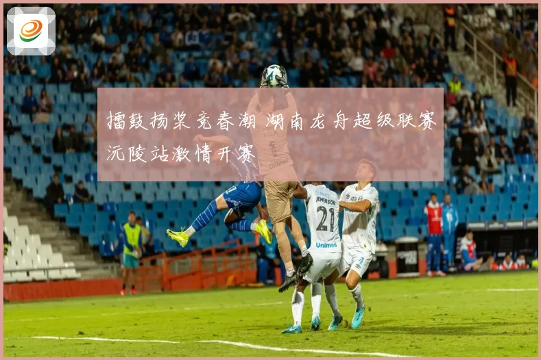 擂鼓扬桨竞春潮 湖南龙舟超级联赛沅陵站激情开赛