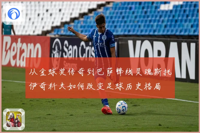 从金球奖传奇到巴萨锋线灵魂斯托伊奇科夫如何改变足球历史格局