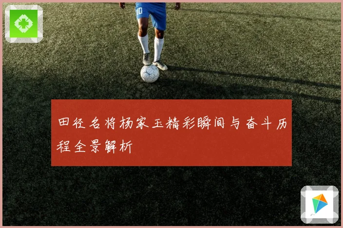田径名将杨家玉精彩瞬间与奋斗历程全景解析