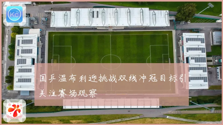 国乒温布利迎挑战双线冲冠目标引关注赛场观察