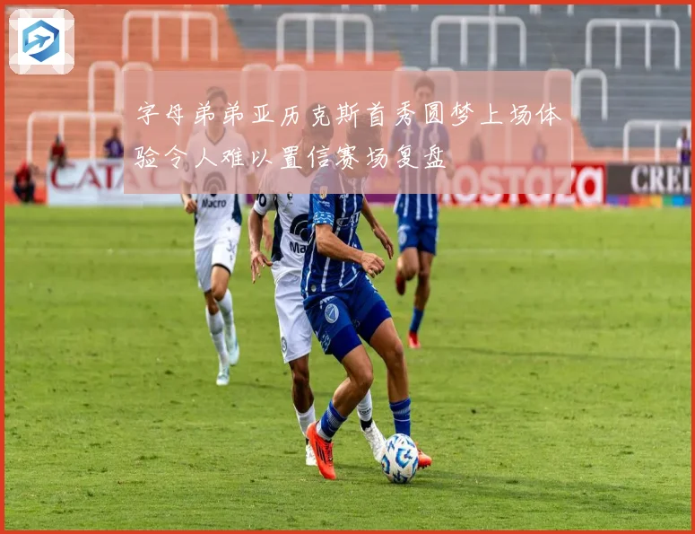 字母弟弟亚历克斯首秀圆梦上场体验令人难以置信赛场复盘