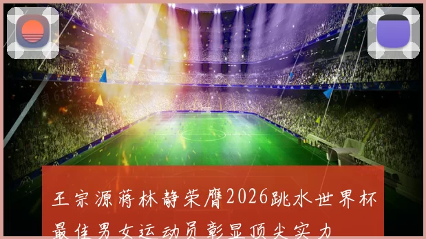 王宗源蒋林静荣膺2026跳水世界杯最佳男女运动员彰显顶尖实力