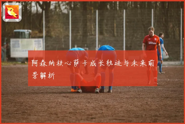 阿森纳核心萨卡成长轨迹与未来前景解析