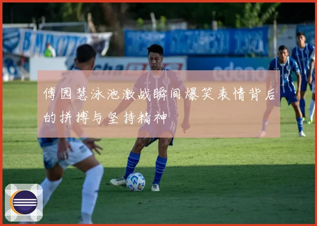 傅园慧泳池激战瞬间爆笑表情背后的拼搏与坚持精神