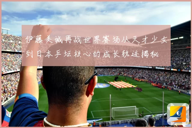 伊藤美诚再战世界赛场从天才少女到日本乒坛核心的成长轨迹揭秘