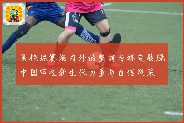 吴艳妮赛场内外的坚持与蜕变展现中国田径新生代力量与自信风采