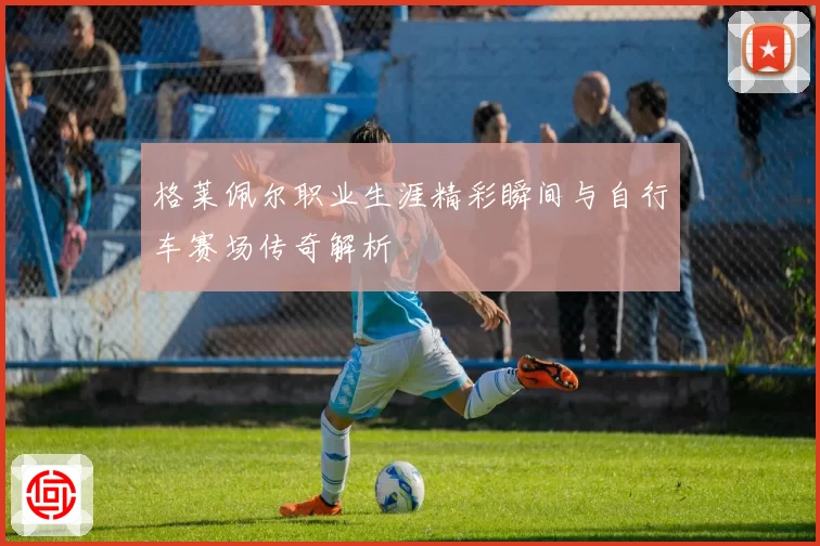 格莱佩尔职业生涯精彩瞬间与自行车赛场传奇解析