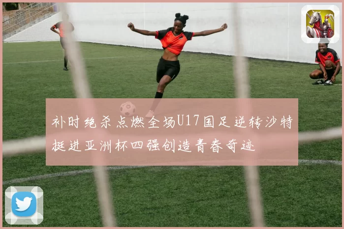 补时绝杀点燃全场U17国足逆转沙特挺进亚洲杯四强创造青春奇迹