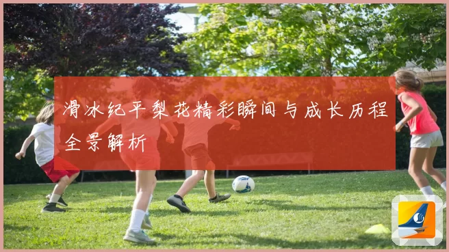 滑冰纪平梨花精彩瞬间与成长历程全景解析
