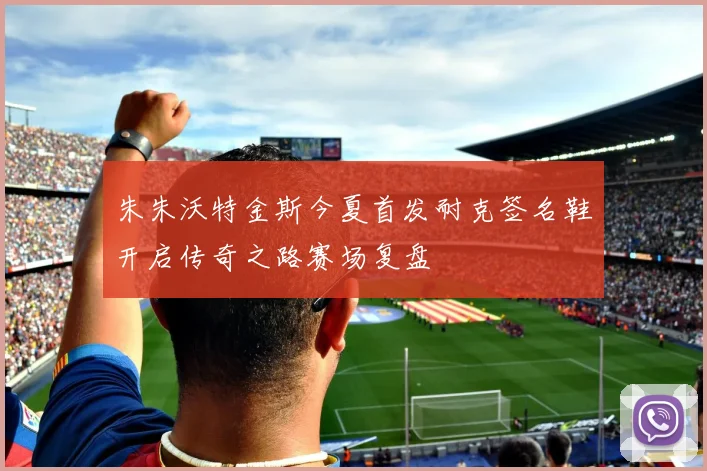 朱朱沃特金斯今夏首发耐克签名鞋开启传奇之路赛场复盘