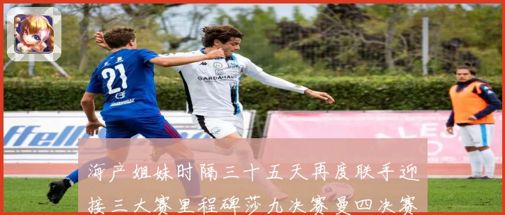 海产姐妹时隔三十五天再度联手迎接三大赛里程碑莎九决赛曼四决赛成长观察