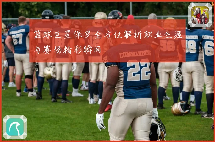 篮球巨星保罗全方位解析职业生涯与赛场精彩瞬间