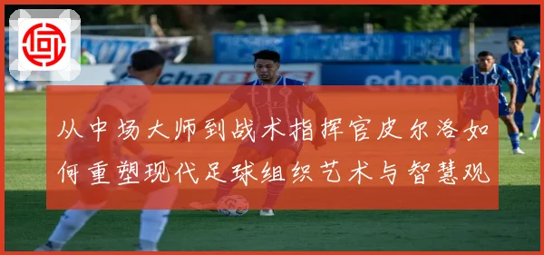从中场大师到战术指挥官皮尔洛如何重塑现代足球组织艺术与智慧观