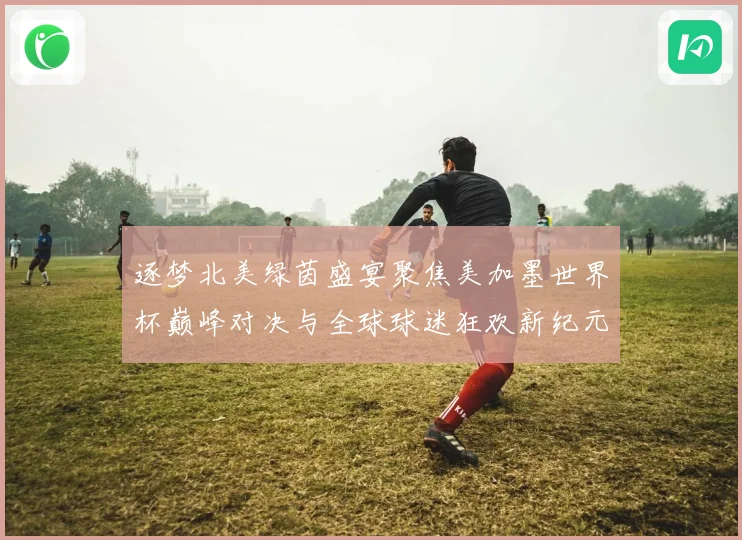 逐梦北美绿茵盛宴聚焦美加墨世界杯巅峰对决与全球球迷狂欢新纪元战术观察