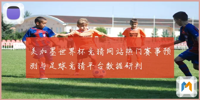 美加墨世界杯竞猜网站热门赛事预测与足球竞猜平台数据研判