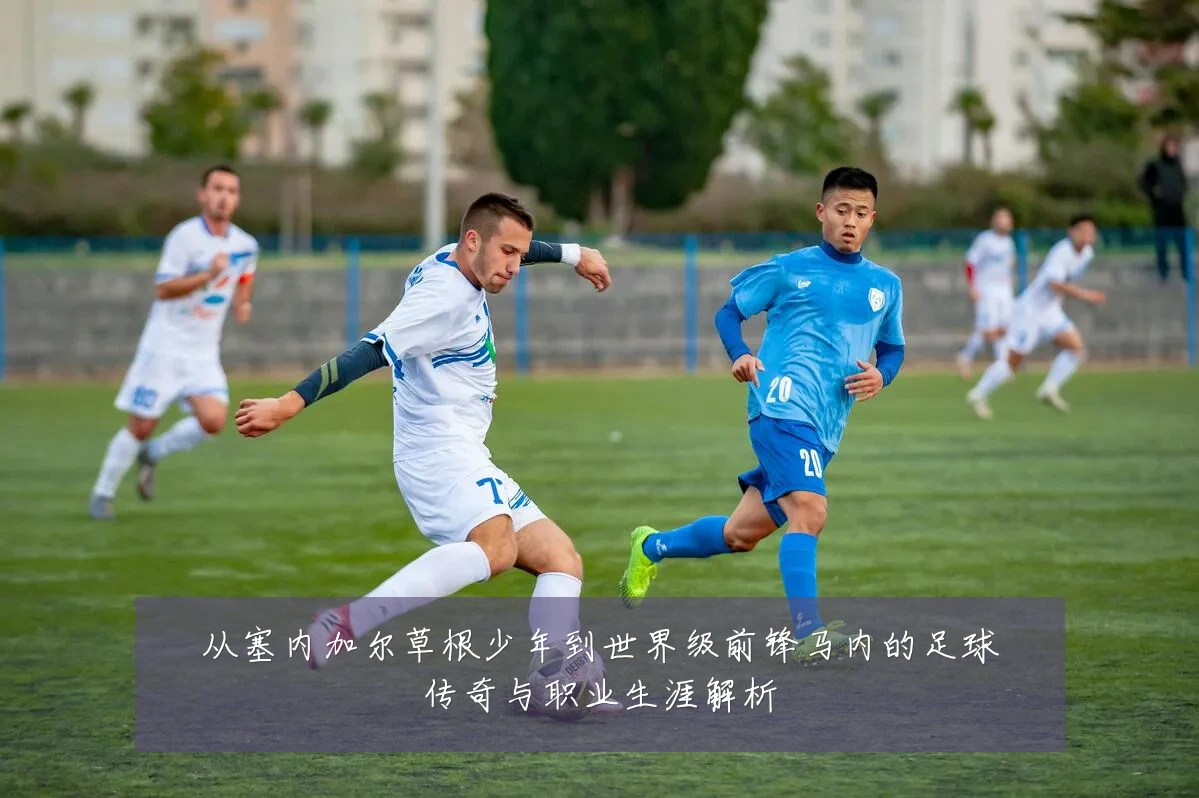 从塞内加尔草根少年到世界级前锋马内的足球传奇与职业生涯解析