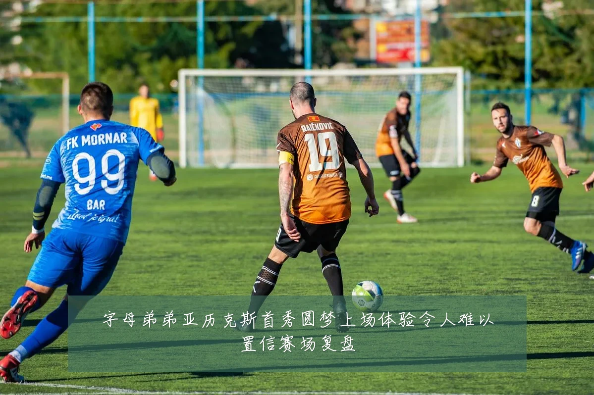 字母弟弟亚历克斯首秀圆梦上场体验令人难以置信赛场复盘