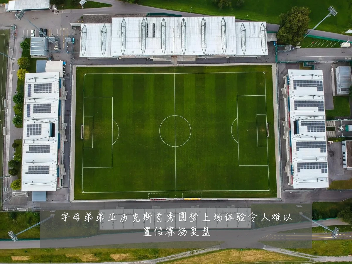 字母弟弟亚历克斯首秀圆梦上场体验令人难以置信赛场复盘