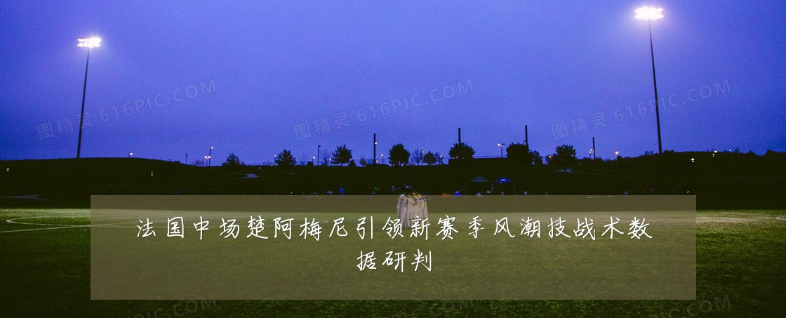 法国中场楚阿梅尼引领新赛季风潮技战术数据研判